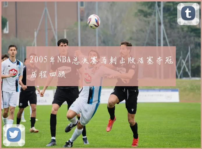 2005年NBA总决赛马刺击败活塞夺冠历程回顾